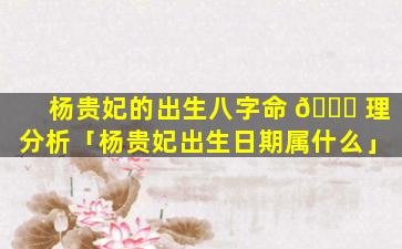 杨贵妃的出生八字命 🐛 理分析「杨贵妃出生日期属什么」